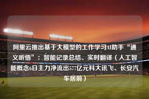 阿里云推出基于大模型的工作学习AI助手“通义听悟”：智能记录总结、实时翻译（人工智能概念6日主力净流出577亿元科大讯飞、长安汽车居前）