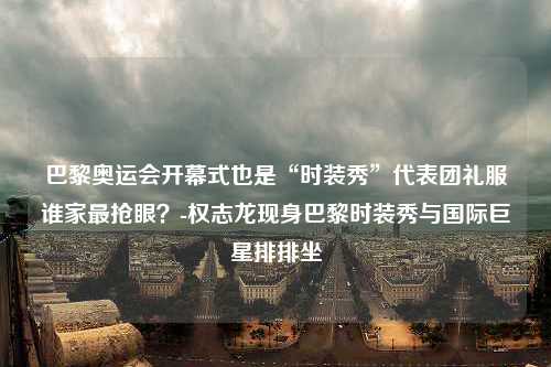 巴黎奥运会开幕式也是“时装秀”代表团礼服谁家最抢眼？-权志龙现身巴黎时装秀与国际巨星排排坐