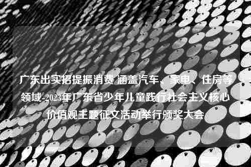 广东出实招提振消费 涵盖汽车、家电、住房等领域-2023年广东省少年儿童践行社会主义核心价值观主题征文活动举行颁奖大会