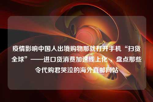 疫情影响中国人出境购物那就打开手机“扫货全球”——进口货消费加速线上化 ，盘点那些令代购君哭泣的海外直邮网站