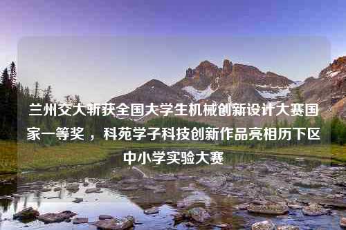 兰州交大斩获全国大学生机械创新设计大赛国家一等奖 ，科苑学子科技创新作品亮相历下区中小学实验大赛