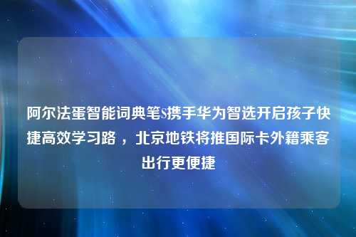 阿尔法蛋智能词典笔S携手华为智选开启孩子快捷高效学习路 ，北京地铁将推国际卡外籍乘客出行更便捷