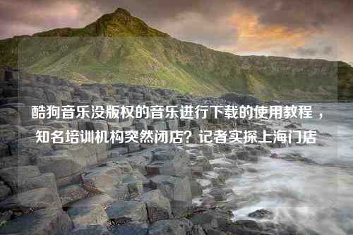 酷狗音乐没版权的音乐进行下载的使用教程 ，知名培训机构突然闭店？记者实探上海门店