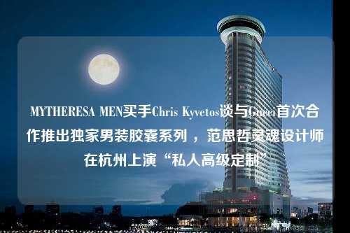 MYTHERESA MEN买手Chris Kyvetos谈与Gucci首次合作推出独家男装胶囊系列 ，范思哲灵魂设计师在杭州上演“私人高级定制”