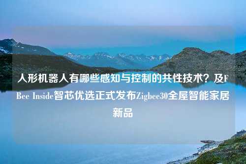 人形机器人有哪些感知与控制的共性技术？及FBee Inside智芯优选正式发布Zigbee30全屋智能家居新品