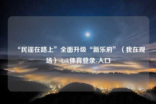 “民谣在路上”全面升级“新乐府”（我在现场）-kok体育登录-入口