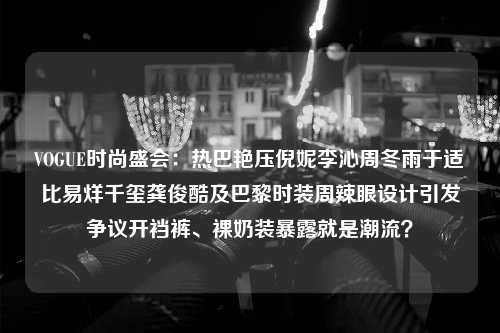 VOGUE时尚盛会：热巴艳压倪妮李沁周冬雨于适比易烊千玺龚俊酷及巴黎时装周辣眼设计引发争议开裆裤、裸奶装暴露就是潮流？