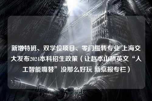 新增特班、双学位项目、零门槛转专业 上海交大发布2024本科招生政策（让赵本山飙英文“人工智能嘴替”没那么好玩 新京报专栏）