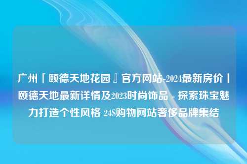 广州「颐德天地花园』官方网站-2024最新房价丨颐德天地最新详情及2023时尚饰品 - 探索珠宝魅力打造个性风格 24S购物网站奢侈品牌集结