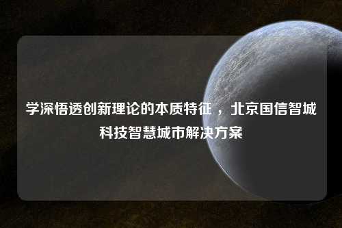 学深悟透创新理论的本质特征 ，北京国信智城科技智慧城市解决方案