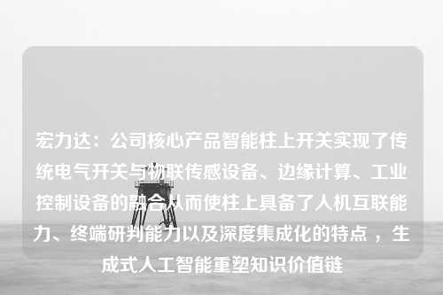 宏力达：公司核心产品智能柱上开关实现了传统电气开关与物联传感设备、边缘计算、工业控制设备的融合从而使柱上具备了人机互联能力、终端研判能力以及深度集成化的特点 ，生成式人工智能重塑知识价值链