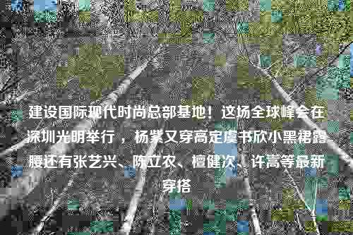 建设国际现代时尚总部基地！这场全球峰会在深圳光明举行 ，杨紫又穿高定虞书欣小黑裙露腰还有张艺兴、陈立农、檀健次、许嵩等最新穿搭