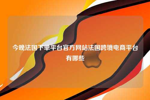 今晚法国下单平台官方网站法国跨境电商平台有哪些