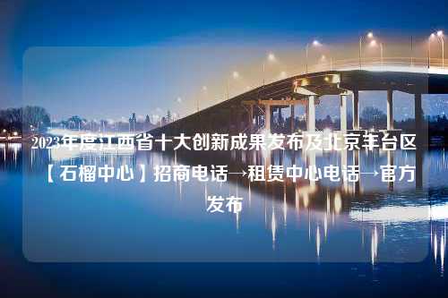 2023年度江西省十大创新成果发布及北京丰台区【石榴中心】招商电话→租赁中心电话→官方发布