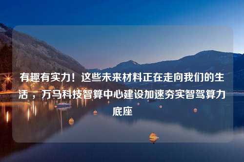 有趣有实力！这些未来材料正在走向我们的生活 ，万马科技智算中心建设加速夯实智驾算力底座