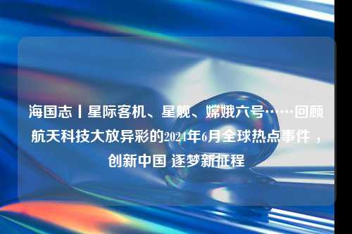 海国志丨星际客机、星舰、嫦娥六号……回顾航天科技大放异彩的2024年6月全球热点事件 ，创新中国 逐梦新征程