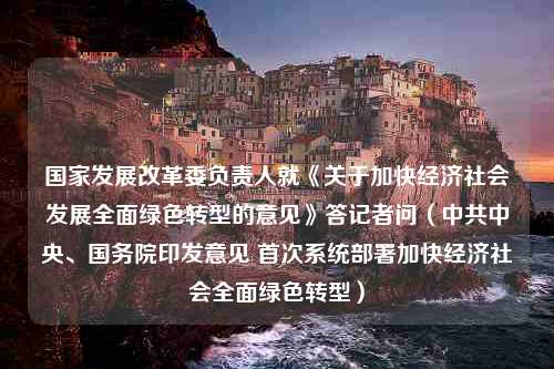 国家发展改革委负责人就《关于加快经济社会发展全面绿色转型的意见》答记者问（中共中央、国务院印发意见 首次系统部署加快经济社会全面绿色转型）