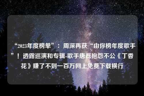 “2023年度榜单”：周深再获“由你榜年度歌手”！透露巡演和专辑-歌手唐磊抱怨不公《丁香花》赚了不到一百万网上免费下载横行