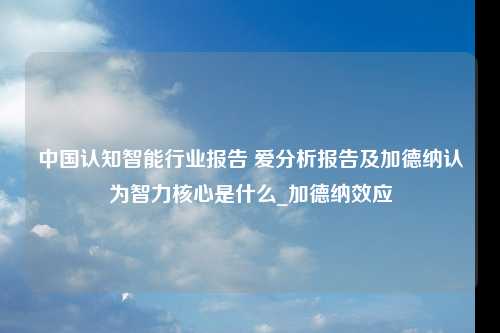 中国认知智能行业报告 爱分析报告及加德纳认为智力核心是什么_加德纳效应