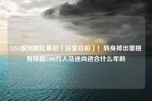 LISA脱到剩比基尼「浴室自拍」！转身掉出蜜桃臀辣翻1300万人及迷尚适合什么年龄