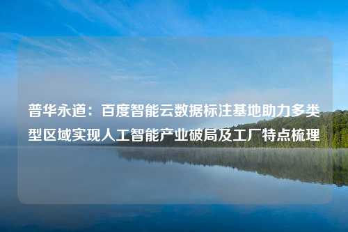 普华永道：百度智能云数据标注基地助力多类型区域实现人工智能产业破局及工厂特点梳理