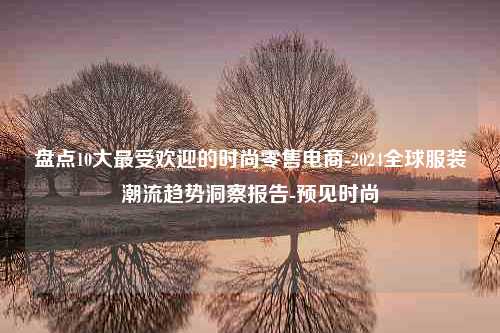 盘点10大最受欢迎的时尚零售电商-2024全球服装潮流趋势洞察报告-预见时尚