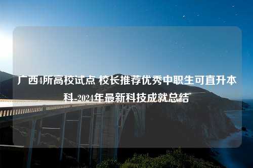 广西4所高校试点 校长推荐优秀中职生可直升本科-2024年最新科技成就总结