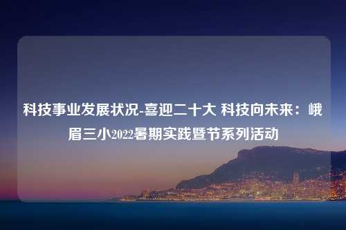 科技事业发展状况-喜迎二十大 科技向未来：峨眉三小2022暑期实践暨节系列活动