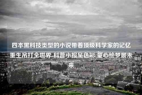 四本黑科技类型的小说带着顶级科学家的记忆重生吊打全世界-科普小报呈色彩 童心绘梦展未来