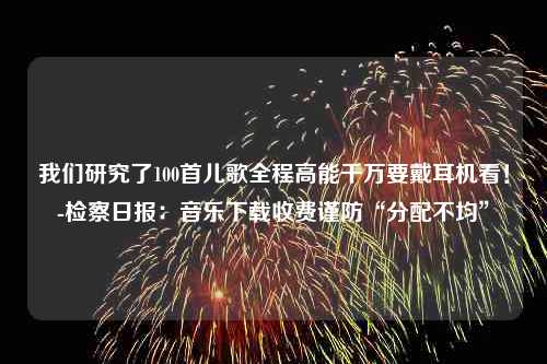 我们研究了100首儿歌全程高能千万要戴耳机看！-检察日报：音乐下载收费谨防“分配不均”