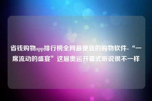 省钱购物app排行榜全网最便宜的购物软件-“一席流动的盛宴”这届奥运开幕式听说很不一样