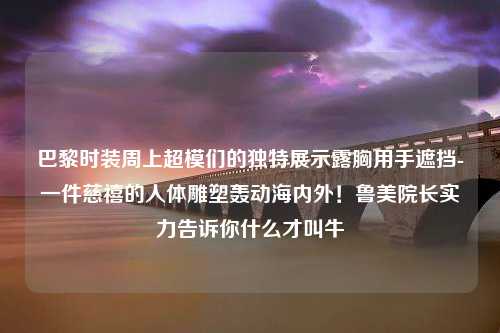 巴黎时装周上超模们的独特展示露胸用手遮挡-一件慈禧的人体雕塑轰动海内外！鲁美院长实力告诉你什么才叫牛