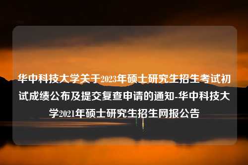 华中科技大学关于2023年硕士研究生招生考试初试成绩公布及提交复查申请的通知-华中科技大学2021年硕士研究生招生网报公告