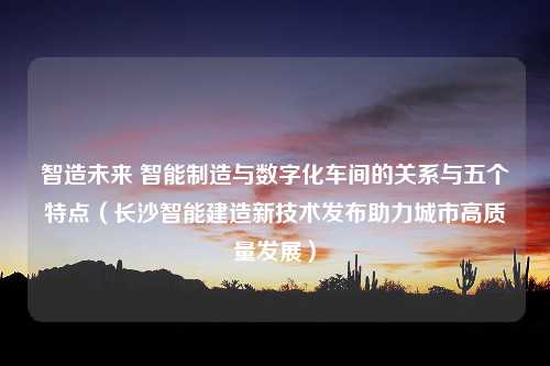 智造未来 智能制造与数字化车间的关系与五个特点（长沙智能建造新技术发布助力城市高质量发展）