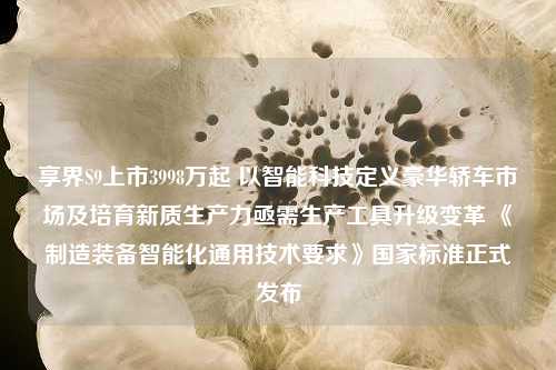 享界S9上市3998万起 以智能科技定义豪华轿车市场及培育新质生产力亟需生产工具升级变革 《制造装备智能化通用技术要求》国家标准正式发布