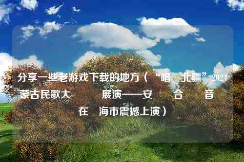 分享一些老游戏下载的地方（“唱響北疆”2024內蒙古民歌大會預熱展演——安達組合專場音樂會在烏海市震撼上演）