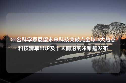 700名科学家展望未来科技突破点全球10大热点科技清单出炉及十大前沿纳米难题发布