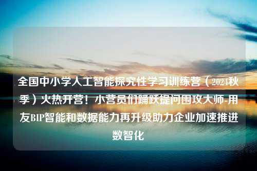 全国中小学人工智能探究性学习训练营（2024秋季）火热开营！小营员们踊跃提问围攻大师-用友BIP智能和数据能力再升级助力企业加速推进数智化