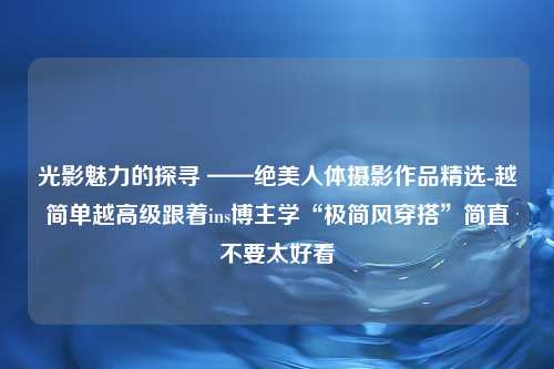 光影魅力的探寻 ——绝美人体摄影作品精选-越简单越高级跟着ins博主学“极简风穿搭”简直不要太好看