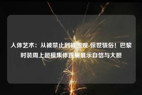 人体艺术：从被禁止到被围观-惊世骇俗！巴黎时装周上超模集体露胸展示自信与大胆