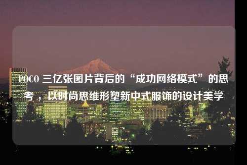 POCO 三亿张图片背后的“成功网络模式”的思考 ，以时尚思维形塑新中式服饰的设计美学