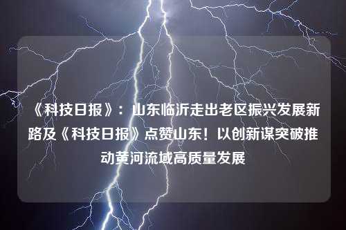 《科技日报》：山东临沂走出老区振兴发展新路及《科技日报》点赞山东！以创新谋突破推动黄河流域高质量发展