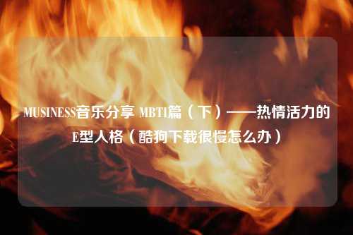 MUSINESS音乐分享 MBTI篇（下）——热情活力的E型人格（酷狗下载很慢怎么办）