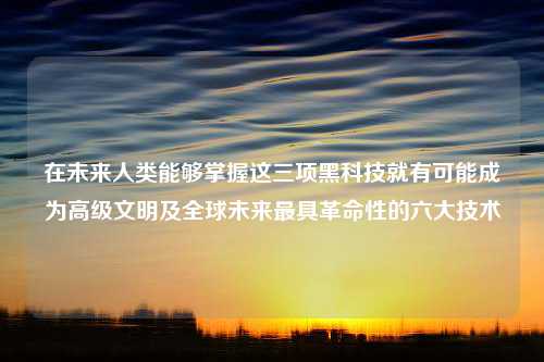 在未来人类能够掌握这三项黑科技就有可能成为高级文明及全球未来最具革命性的六大技术