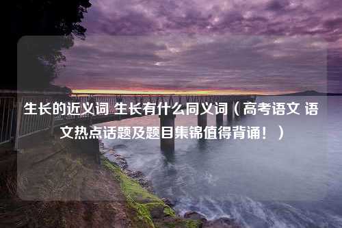 生长的近义词 生长有什么同义词（高考语文 语文热点话题及题目集锦值得背诵！）