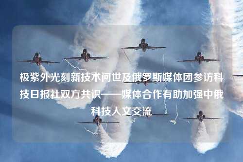 极紫外光刻新技术问世及俄罗斯媒体团参访科技日报社双方共识——媒体合作有助加强中俄科技人文交流