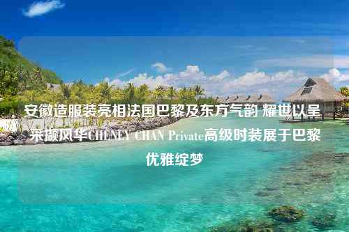 安徽造服装亮相法国巴黎及东方气韵 耀世以呈 采撷风华CHENEY CHAN Private高级时装展于巴黎优雅绽梦