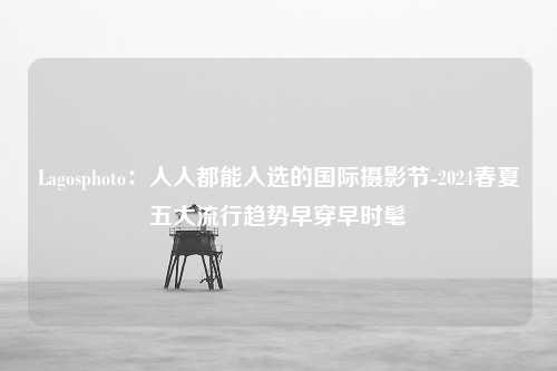 Lagosphoto：人人都能入选的国际摄影节-2024春夏五大流行趋势早穿早时髦