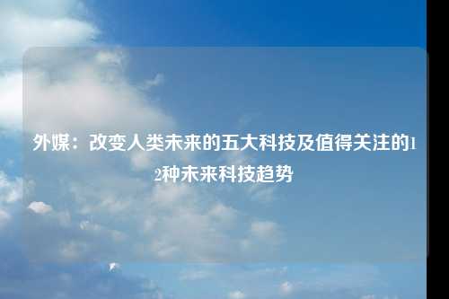 外媒：改变人类未来的五大科技及值得关注的12种未来科技趋势