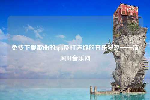 免费下载歌曲的app及打造你的音乐梦想——清风DJ音乐网